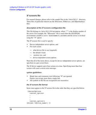 configuring X Windows on HP-UX (HP Visualize graphics cards)
X Server configuration
Chapter 212
X*screens file
For manual changes, please refer to the sample files in the /etc/X11/ directory.
Three files of particular interest are the X0screens, X0devices, and X0pointerkeys
files.
description of the X*screens configuration file
This file belongs in /etc/X11/X*screens, where “*” is the display number of
the server. For example, the “X0screens” file is used when the $DISPLAY
environment variable is set to hostname:0.screen and the server is invoked
using the “:0” option.
The X*screens file is used to specify:
• Device-independent server options, and
• For each screen:
— what device file to use (required),
— the default visual,
— monitor size, and
— device-dependent screen options.
Note that all of the items above, except for device-independent server options, are
specified on a per-screen basis.
The X Server supports up to four screens at a time. Specifying more than four
screens will cause a server error message.
syntax guidelines
• Blank lines and comments (text following “#”) are ignored.
Entries can occupy more than a single line.
• All symbols in the file are recognized case-insensitive.
the X*screens file format
Items must appear in the X*screens file in the order that they are specified below.
[ServerOptions
<server_option>
.
.
.
<server_option>]
{Screen <device_name>} ||
GAG11.book Page 12 Tuesday, February 14, 2006 9:11 AM
 