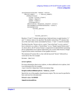 configuring X Windows on HP-UX (HP Visualize graphics cards)
X Server configuration
Chapter 2 13
{SingleLogicalScreen <nRows> <nCols>
<device_name1> . . .< device_nameN>}
[DefaultVisual
[Class <visual_class>]
[Depth <depth>]
[Layer <layer>]
[Transparent]]
[MonitorSize <diagonal_length>< units>]
[MinimumMonitorPowerSaveLevel <level>]
[ScreenOptions
<screen_option>
.
.
.
<screen_option>]
Brackets (“[“and “]”) denote optional items. Italicized items in angle brackets (“<”
and “>”) denote values to be specified. The double vertical line (“||”) denotes that
one of the ored values (items surrounded by braces, “{“and “}”) must be included.
The block from the “Screen <device_name>” line to the final “<screen_option>”
line is referred to as a either a “Screen Entry” or as a “Single Logical Screen entry”.
As shown above, the X*screens format is composed of an optional block specifying
device-independent server options followed by one or more either Screen or Single
Logical Screen entries (maximum of four graphics devices).
The minimum X*screens file is a line with the keyword “Screen” followed by a
screen device file. For example:
Screen /dev/crt
server options
For more information about server options, or about additional server options, look
in an information file (for example,
/usr/lib/X11/Xserver/info/screens/hp).
GraphicsSharedMemorySize <memory_size>
Specify the size of the graphics shared memory region. The size must be specified in
bytes and must be in hexadecimal.
Default value: 0x580000
ImmediateLoadDles
GAG11.book Page 13 Tuesday, February 14, 2006 9:11 AM
 
