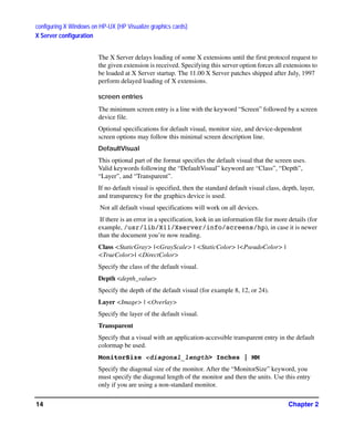 configuring X Windows on HP-UX (HP Visualize graphics cards)
X Server configuration
Chapter 214
The X Server delays loading of some X extensions until the first protocol request to
the given extension is received. Specifying this server option forces all extensions to
be loaded at X Server startup. The 11.00 X Server patches shipped after July, 1997
perform delayed loading of X extensions.
screen entries
The minimum screen entry is a line with the keyword “Screen” followed by a screen
device file.
Optional specifications for default visual, monitor size, and device-dependent
screen options may follow this minimal screen description line.
DefaultVisual
This optional part of the format specifies the default visual that the screen uses.
Valid keywords following the “DefaultVisual” keyword are “Class”, “Depth”,
“Layer”, and “Transparent”.
If no default visual is specified, then the standard default visual class, depth, layer,
and transparency for the graphics device is used.
Not all default visual specifications will work on all devices.
If there is an error in a specification, look in an information file for more details (for
example, /usr/lib/X11/Xserver/info/screens/hp), in case it is newer
than the document you’re now reading.
Class <StaticGray> |<GrayScale> | <StaticColor> |<PseudoColor> |
<TrueColor>| <DirectColor>
Specify the class of the default visual.
Depth <depth_value>
Specify the depth of the default visual (for example 8, 12, or 24).
Layer <Image> | <Overlay>
Specify the layer of the default visual.
Transparent
Specify that a visual with an application-accessible transparent entry in the default
colormap be used.
MonitorSize <diagonal_length> Inches | MM
Specify the diagonal size of the monitor. After the “MonitorSize” keyword, you
must specify the diagonal length of the monitor and then the units. Use this entry
only if you are using a non-standard monitor.
GAG11.book Page 14 Tuesday, February 14, 2006 9:11 AM
 