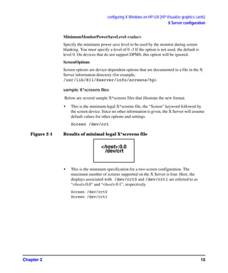 configuring X Windows on HP-UX (HP Visualize graphics cards)
X Server configuration
Chapter 2 15
MinimumMonitorPowerSaveLevel <value>
Specify the minimum power save level to be used by the monitor during screen
blanking. You must specify a level of 0 -3 If the option is not used, the default is
level 0. On devices that do not support DPMS, this option will be ignored.
ScreenOptions
Screen options are device-dependent options that are documented in a file in the X
Server information directory (for example,
/usr/lib/X11/Xserver/info/screens/hp).
sample X*screens files
Below are several sample X*screens files that illustrate the new format.
• This is the minimum legal X*screens file, the “Screen” keyword followed by
the screen device. Since no other information is given, the X Server will assume
default values for other options and settings.
Screen /dev/crt
Figure 2-1 Results of minimal legal X*screens file
• This is the minimum specification for a two-screen configuration. The
maximum number of screens supported on the X Server is four. Here, the
displays associated with /dev/crt0 and /dev/crt1 are referred to as
“<host>:0.0” and “<host>:0.1”, respectively.
Screen /dev/crt0
Screen /dev/crt1
<host>:0.0
/dev/crt
GAG11.book Page 15 Tuesday, February 14, 2006 9:11 AM
 