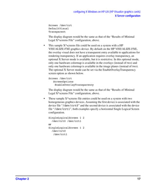 configuring X Windows on HP-UX (HP Visualize graphics cards)
X Server configuration
Chapter 2 17
Screen /dev/crt
DefaultVisual
Transparent
The display diagram would be the same as that of the “Results of Minimal
Legal X*screens File” configuration, above.
• This sample X*screens file could be used on a system with a HP
VISUALIZE-FXE graphics device. By default on the HP VISUALIZE-FXE,
the overlay visual does not have a transparent entry available to applications for
rendering transparency. If an application requires overlay transparency, an
optional X Server mode is available, but it is restrictive. In this optional mode,
only one hardware colormap is available in the overlays (instead of two) and
only one hardware colormap is available in the image planes (instead of two).
The optional X Server mode can be set via the EnableOverlayTransparency
screen option as shown below.
Screen /dev/crt
ScreenOptions
EnableOverlayTransparency
The display diagram would be the same as that of the “Results of Minimal
Legal X*screens File” configuration, above.
• These sample X*screens file entries could be used on a system with two
homogeneous graphics devices. Assuming the first device is associated with the
device file “/dev/crt0” and the second device is associated with the device
file “/dev/crt1”, both examples specify a horizontal Single Logical Screen
configuration.
SingleLogicalScreen 1 2
/dev/crt0 /dev/crt1
or
SingleLogicalScreen 1 2
/dev/crt0
/dev/crt1
GAG11.book Page 17 Tuesday, February 14, 2006 9:11 AM
 