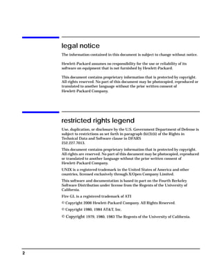 2
legal notice
The information contained in this document is subject to change without notice.
Hewlett-Packard assumes no responsibility for the use or reliability of its
software on equipment that is not furnished by Hewlett-Packard.
This document contains proprietary information that is protected by copyright.
All rights reserved. No part of this document may be photocopied, reproduced or
translated to another language without the prior written consent of
Hewlett-Packard Company.
restricted rights legend
Use, duplication, or disclosure by the U.S. Government Department of Defense is
subject to restrictions as set forth in paragraph (b)(3)(ii) of the Rights in
Technical Data and Software clause in DFARS
252.227.7013.
This document contains proprietary information that is protected by copyright.
All rights are reserved. No part of this document may be photocopied, reproduced
or translated to another language without the prior written consent of
Hewlett-Packard Company.
UNIX is a registered trademark in the United States of America and other
countries, licensed exclusively through X/Open Company Limited.
This software and documentation is based in part on the Fourth Berkeley
Software Distribution under license from the Regents of the University of
California.
Fire GL is a registered trademark of ATI
© Copyright 2006 Hewlett-Packard Company. All Rights Reserved.
© Copyright 1980, 1984 AT&T, Inc.
© Copyright 1979, 1980, 1983 The Regents of the University of California.
GAG11.book Page 2 Tuesday, February 14, 2006 9:11 AM
 