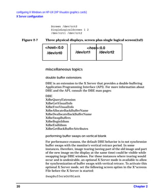 configuring X Windows on HP-UX (HP Visualize graphics cards)
X Server configuration
Chapter 220
Screen /dev/crt0
SingleLogicalScreen 1 2
/dev/crt1 /dev/crt2
Figure 2-7 Three physical displays, screen plus single logical screen(1x2)
miscellaneous topics
double buffer extensions
DBE is an extension to the X Server that provides a double-buffering
Application Programming Interface (API). For more information about
DBE and the API, consult the DBE man pages:
DBE
XdbeQueryExtension
XdbeGetVisualInfo
XdbeFreeVisualInfo
XdbeAllocateBackBufferName
XdbeDeallocateBackBufferName
XdbeSwapBuffers
XdbeBeginIdiom
XdbeEndIdiom
XdbeGetBackBufferAttributes
performing buffer swaps on vertical blank
For performance reasons, the default DBE behavior is to not synchronize
buffer swaps with the monitor’s vertical retrace period. In some
instances, therefore, image tearing (seeing part of the old image and part
of the new image on the display at the same time) could be visible while
swapping large DBE windows. For those instances where tearing would
occur and is undesirable, an optional X Server mode is available to allow
for synchronization of buffer swaps with vertical retrace. To activate this
optional X Server mode, set the following screen option in the X*screens
File before the X Server is started:
SwapBuffersOnVBlank
<host>:0.0
/dev/crt0 /dev/crt1 /dev/crt2
<host>:0.0
GAG11.book Page 20 Tuesday, February 14, 2006 9:11 AM
 