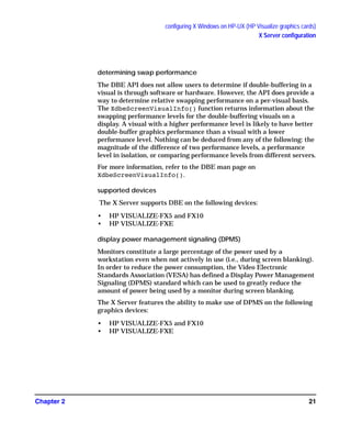 configuring X Windows on HP-UX (HP Visualize graphics cards)
X Server configuration
Chapter 2 21
determining swap performance
The DBE API does not allow users to determine if double-buffering in a
visual is through software or hardware. However, the API does provide a
way to determine relative swapping performance on a per-visual basis.
The XdbeScreenVisualInfo() function returns information about the
swapping performance levels for the double-buffering visuals on a
display. A visual with a higher performance level is likely to have better
double-buffer graphics performance than a visual with a lower
performance level. Nothing can be deduced from any of the following: the
magnitude of the difference of two performance levels, a performance
level in isolation, or comparing performance levels from different servers.
For more information, refer to the DBE man page on
XdbeScreenVisualInfo().
supported devices
The X Server supports DBE on the following devices:
• HP VISUALIZE-FX5 and FX10
• HP VISUALIZE-FXE
display power management signaling (DPMS)
Monitors constitute a large percentage of the power used by a
workstation even when not actively in use (i.e., during screen blanking).
In order to reduce the power consumption, the Video Electronic
Standards Association (VESA) has defined a Display Power Management
Signaling (DPMS) standard which can be used to greatly reduce the
amount of power being used by a monitor during screen blanking.
The X Server features the ability to make use of DPMS on the following
graphics devices:
• HP VISUALIZE-FX5 and FX10
• HP VISUALIZE-FXE
GAG11.book Page 21 Tuesday, February 14, 2006 9:11 AM
 