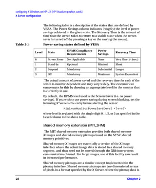 configuring X Windows on HP-UX (HP Visualize graphics cards)
X Server configuration
Chapter 222
The following table is a description of the states that are defined by
VESA. The Power Savings column indicates (roughly) the level of power
savings achieved in the given state. The Recovery Time is the amount of
time that the screen takes to return to a usable state when the screen
saver is turned off (by pressing a key or the moving the mouse).
The actual amount of power saved and the recovery time for each of the
states is monitor-dependent and may vary widely. The customer can
compensate for this by choosing an appropriate level for the monitor that
is currently in use.
By default, the DPMS level used is the Screen Saver (i.e. no power
savings). If you wish to use power saving during screen blanking, set the
following X*screens file entry before starting the server:
MinimumMonitorPowerSaveLevel <level>
where level is replaced with the single digit 0, 1, 2, or 3 as specified in the
Level column in the above table.
shared memory extension (MIT_SHM)
The MIT shared memory extension provides both shared-memory
XImages and shared-memory pixmaps based on the SYSV shared
memory primitives.
Shared memory XImages are essentially a version of the XImage
interface where the actual image data is stored in a shared memory
segment, and thus need not be moved through the Xlib interprocess
communication channel. For large images, use of this facility can result
in increased performance.
Shared memory pixmaps are a similar concept implemented for the
pixmap interface. Shared memory pixmaps are two-dimensional arrays
of pixels in a format specified by the X Server, where the pixmap data is
Table 2-1 Power saving states defined by VESA
Level State
DPMS Compliance
Requirements
Power
Savings
Recovery Time
0 Screen Saver Not Applicable None Very Short (<1sec.)
1 Stand-by Optional Minimal Short
2 Suspend Mandatory Substantial Longer
3 Off Mandatory Maximum System Dependent
GAG11.book Page 22 Tuesday, February 14, 2006 9:11 AM
 