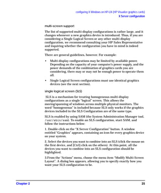 configuring X Windows on HP-UX (HP Visualize graphics cards)
X Server configuration
Chapter 2 25
multi-screen support
The list of supported multi-display configurations is rather large, and it
changes whenever a new graphics device is introduced. Thus, if you are
considering a Single Logical Screen or any other multi-display
configuration, we recommend consulting your HP Sales Representative
and inquiring whether the configuration you have in mind is indeed
supported.
There are general guidelines, however. For example:
• Multi-display configurations may be limited by available power.
Depending on the capacity of your computer’s power supply, and the
power demands of the combination of graphics cards you are
considering, there may or may not be enough power to operate them
all.
• Single Logical Screen configurations must use identical graphics
devices (see the next section).
single logical screen (SLS)
SLS is a mechanism for treating homogeneous multi-display
configurations as a single “logical” screen. This allows the
moving/spanning of windows across multiple physical monitors. The
word “homogeneous” is included because SLS only works if the graphics
devices included in the SLS Configuration are of the same type.
SLS is enabled by using SAM (the System Administration Manager tool,
/usr/sbin/sam). To enable an SLS configuration, start SAM, and
follow the instructions below:
1. Double-click on the “X Server Configuration” button. A window
entitled “Graphics” appears, containing an icon for every graphics device
on your system.
2. Select the devices you want to combine into an SLS (click the mouse on
the first device, and [Ctrl]-click on the others). At this point, all the
devices you want to combine into an SLS configuration should be
highlighted.
3.From the “Actions” menu, choose the menu item “Modify Multi-Screen
Layout”. A dialog box appears, allowing you to specify exactly how you
want your SLS configuration to be.
GAG11.book Page 25 Tuesday, February 14, 2006 9:11 AM
 