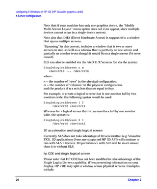 configuring X Windows on HP-UX (HP Visualize graphics cards)
X Server configuration
Chapter 226
Note that if your machine has only one graphics device, the “Modify
Multi-Screen Layout” menu option does not even appear, since multiple
devices cannot occur in a single-device context.
Note also that DHA (Direct Hardware Access) is supported in a window
that spans multiple screens.
“Spanning,” in this context, includes a window that is two or more
screens in size, as well as a window that is partially on one screen and
partially on another (even though it would fit on a single screen if it were
moved).
SLS can also be enabled via the /etc/X11/X*screens file via the syntax:
SingleLogicalScreen n m
/dev/crt0 ... /dev/crtk
where:
n = the number of “rows” in the physical configuration,
m = the number of “columns” in the physical configuration,
and the product of n x m is less than or equal to four.
For example, to create a logical screen that is one monitor tall by two
monitors wide, the following syntax would be used:
SingleLogicalScreen 1 2
/dev/crt0 /dev/crt1
Whereas for a logical screen that is two monitors tall by one monitor
wide, the syntax is:
SingleLogicalScreen 2 1
/dev/crt0 /dev/crt1
3D acceleration and single logical screen
Currently, SLS does not take advantage of 3D acceleration (e.g. Visualize
FX5). 3D applications (from any supported HP 3D API) will continue to
run with SLS; However, 3D performance with SLS will be much slower
than it is without SLS.
hp CDE and single logical screen
Please note that HP CDE has not been modified to take advantage of the
Single Logical Screen capability. When presenting information on your
display, HP CDE may split a window across physical screens. Examples
include:
GAG11.book Page 26 Tuesday, February 14, 2006 9:11 AM
 