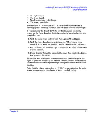 configuring X Windows on HP-UX (HP Visualize graphics cards)
X Server configuration
Chapter 2 27
• The login screen.
• The Front Panel.
• Window move and resize boxes.
• The screen lock dialog.
This behavior is the result of HP CDE’s naive assumption that it is
running against one large screen; it centers these windows accordingly.
If you are using the default HP CDE key bindings, you can easily
reposition the Front Panel so that it is completely contained within one
physical screen:
1. With the input focus on the Front Panel, press Alt and Space.
2. With the Front Panel menu posted and the “Move” menu item
selected, press Enter (on older keyboards ,Return) to start the move.
3. Use the mouse or the arrow keys to reposition the Front Panel to the
desired location.
4. Press Enter (or Return) to complete the move. You may instead press
Esc to cancel the move.
Afterwards, this setting will be remembered and restored at your next
login. If you have previously set a Home session, you will need to re-set
the Home session in the Style Manager to register the new Front Panel
position.
Note that there is no mechanism in HP CDE for repositioning the login
screen, window move/resize boxes, or the screen lock dialog.
GAG11.book Page 27 Tuesday, February 14, 2006 9:11 AM
 
