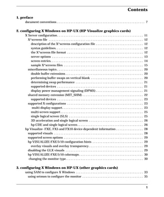Contents
1
1. preface
document conventions . . . . . . . . . . . . . . . . . . . . . . . . . . . . . . . . . . . . . . . . . . . . . . . . . . . . 7
2. configuring X Windows on HP-UX (HP Visualize graphics cards)
X Server configuration. . . . . . . . . . . . . . . . . . . . . . . . . . . . . . . . . . . . . . . . . . . . . . . . . . . 11
X*screens file . . . . . . . . . . . . . . . . . . . . . . . . . . . . . . . . . . . . . . . . . . . . . . . . . . . . . . . . 12
description of the X*screens configuration file . . . . . . . . . . . . . . . . . . . . . . . . . . . . 12
syntax guidelines. . . . . . . . . . . . . . . . . . . . . . . . . . . . . . . . . . . . . . . . . . . . . . . . . . . . 12
the X*screens file format . . . . . . . . . . . . . . . . . . . . . . . . . . . . . . . . . . . . . . . . . . . . . 12
server options . . . . . . . . . . . . . . . . . . . . . . . . . . . . . . . . . . . . . . . . . . . . . . . . . . . . . . 13
screen entries. . . . . . . . . . . . . . . . . . . . . . . . . . . . . . . . . . . . . . . . . . . . . . . . . . . . . . . 14
sample X*screens files . . . . . . . . . . . . . . . . . . . . . . . . . . . . . . . . . . . . . . . . . . . . . . . 15
miscellaneous topics . . . . . . . . . . . . . . . . . . . . . . . . . . . . . . . . . . . . . . . . . . . . . . . . . . . 20
double buffer extensions . . . . . . . . . . . . . . . . . . . . . . . . . . . . . . . . . . . . . . . . . . . . . . 20
performing buffer swaps on vertical blank . . . . . . . . . . . . . . . . . . . . . . . . . . . . . . . 20
determining swap performance . . . . . . . . . . . . . . . . . . . . . . . . . . . . . . . . . . . . . . . . 21
supported devices . . . . . . . . . . . . . . . . . . . . . . . . . . . . . . . . . . . . . . . . . . . . . . . . . . . 21
display power management signaling (DPMS) . . . . . . . . . . . . . . . . . . . . . . . . . . . . 21
shared memory extension (MIT_SHM) . . . . . . . . . . . . . . . . . . . . . . . . . . . . . . . . . . . . 22
supported devices . . . . . . . . . . . . . . . . . . . . . . . . . . . . . . . . . . . . . . . . . . . . . . . . . . . 23
supported X configurations . . . . . . . . . . . . . . . . . . . . . . . . . . . . . . . . . . . . . . . . . . . . . 23
multi-display support. . . . . . . . . . . . . . . . . . . . . . . . . . . . . . . . . . . . . . . . . . . . . . . . 23
multi-screen support . . . . . . . . . . . . . . . . . . . . . . . . . . . . . . . . . . . . . . . . . . . . . . . . . 25
single logical screen (SLS) . . . . . . . . . . . . . . . . . . . . . . . . . . . . . . . . . . . . . . . . . . . . 25
3D acceleration and single logical screen . . . . . . . . . . . . . . . . . . . . . . . . . . . . . . . . 26
hp CDE and single logical screen. . . . . . . . . . . . . . . . . . . . . . . . . . . . . . . . . . . . . . . 26
hp Visualize- FXE, FX5 and FX10 device-dependent information . . . . . . . . . . . . . . . . 28
supported visuals . . . . . . . . . . . . . . . . . . . . . . . . . . . . . . . . . . . . . . . . . . . . . . . . . . . . . 28
supported screen options . . . . . . . . . . . . . . . . . . . . . . . . . . . . . . . . . . . . . . . . . . . . . . . 29
hp VISUALIZE-FXE/5/10 configuration hints . . . . . . . . . . . . . . . . . . . . . . . . . . . . . . 29
overlay visuals and overlay transparency . . . . . . . . . . . . . . . . . . . . . . . . . . . . . . . . 29
disabling the GLX visuals . . . . . . . . . . . . . . . . . . . . . . . . . . . . . . . . . . . . . . . . . . . . . . 29
hp VISUALIZE-FXE/5/10 colormaps . . . . . . . . . . . . . . . . . . . . . . . . . . . . . . . . . . . . . . 30
changing the monitor type. . . . . . . . . . . . . . . . . . . . . . . . . . . . . . . . . . . . . . . . . . . . . . 30
3. configuring X Windows on HP-UX (other graphics cards)
using SAM to configure X Windows . . . . . . . . . . . . . . . . . . . . . . . . . . . . . . . . . . . . . . . . 33
using setmon to configure the monitor . . . . . . . . . . . . . . . . . . . . . . . . . . . . . . . . . . . . 35
GAG11.book Page 1 Tuesday, February 14, 2006 9:11 AM
 