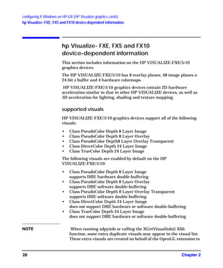 configuring X Windows on HP-UX (HP Visualize graphics cards)
hp Visualize- FXE, FX5 and FX10 device-dependent information
Chapter 228
hp Visualize- FXE, FX5 and FX10
device-dependent information
This section includes information on the HP VISUALIZE-FXE/5/10
graphics devices.
The HP VISUALIZE-FXE/5/10 has 8 overlay planes, 48 image planes a
24-bit z buffer and 4 hardware colormaps.
HP VISUALIZE-FXE/5/10 graphics devices contain 2D hardware
acceleration similar to that in other HP VISUALIZE devices, as well as
3D acceleration for lighting, shading and texture mapping.
supported visuals
HP VISUALIZE-FXE/5/10 graphics devices support all of the following
visuals:
• Class PseudoColor Depth 8 Layer Image
• Class PseudoColor Depth 8 Layer Overlay
• Class PseudoColor Depth8 Layer Overlay Transparent
• Class DirectColor Depth 24 Layer Image
• Class TrueColor Depth 24 Layer Image
The following visuals are enabled by default on the HP
VISUALIZE-FXE/5/10:
• Class PseudoColor Depth 8 Layer Image
supports DBE hardware double-buffering
• Class PseudoColor Depth 8 Layer Overlay
supports DBE software double-buffering
• Class PseudoColor Depth 8 Layer Overlay Transparent
supports DBE software double-buffering
• Class DirectColor Depth 24 Layer Image
does not support DBE hardware or software double-buffering
• Class TrueColor Depth 24 Layer Image
does not support DBE hardware or software double-buffering
NOTE When running xdpyinfo or calling the XGetVisualInfo() Xlib
function, some extra duplicate visuals may appear in the visual list.
These extra visuals are created on behalf of the OpenGL extension to
GAG11.book Page 28 Tuesday, February 14, 2006 9:11 AM
 