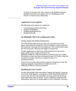 configuring X Windows on HP-UX (HP Visualize graphics cards)
hp Visualize- FXE, FX5 and FX10 device-dependent information
Chapter 2 29
X (GLX). If necessary, the extra visuals can be disabled using the
DisableGLxVisuals screen option. See the “Disabling the GLX
Visuals” section for more information.
supported screen options
The following screen options are supported:
• CountTransparentInOverlayVisual
• ImageTextViaBitMap
• EnableIncludeInferiorsFix
• DisableGlxVisuals
hp VISUALIZE-FXE/5/10 configuration hints
overlay visuals and overlay transparency
HP VISUALIZE-FXE/5/10 devices have two visuals in the overlay
planes, both depth-8 PseudoColor. The first (default) overlay visual has
256 entries per colormap and no transparency. The second overlay visual
has 255 entries per colormap and supports transparency.
To allow applications to determine which visuals are in the overlay
planes, both overlay visuals are listed in the
SERVER_OVERLAY_VISUALS property attached to the root window.
The default overlay visual has a transparent type of “0” (None), while the
transparent overlay visual has a transparent type of “1”
(TransparentPixel).
If you need an overlay colormap that supports transparency, create the
colormap using the visual that has transparency in its
SERVER_OVERLAY_VISUALS property.
disabling the GLX visuals
The HP VISUALIZE-FXE/5/10 products support the OpenGL extension
to X (GLX). If HP OpenGL is installed on an HP VISUALIZE-FXE/5/10
system, then the GLX extension offers new entry points for obtaining
more information about X visuals. As part of offering extended visual
information, some extra X visuals appear in the X visual list. The extra
GAG11.book Page 29 Tuesday, February 14, 2006 9:11 AM
 