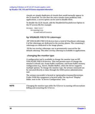 configuring X Windows on HP-UX (HP Visualize graphics cards)
hp Visualize- FXE, FX5 and FX10 device-dependent information
Chapter 230
visuals are simply duplicates of visuals that would normally appear in
the X visual list. In case that the extra visuals cause problems with
applications, a screen option can be used to disable them.
To disable the GLX visuals, add the DisableGlxVisualsScreen Option to
the X*screens file.For example:
Screen /dev/crt/
ScreenOption
DisableGlxVisuals
hp VISUALIZE-FXE/5/10 colormaps
HP VISUALIZE-FXE/5/10 devices have a total of 4 hardware colormaps.
2 of the colormaps are dedicated to the overlay planes. The remaining 2
colormaps are dedicated to the image planes.
Of the two overlay colormaps, one is permanently reserved for the
default colormap. The other overlay colormap is available to applications.
changing the monitor type
A configuration tool is available to change the monitor type on HP
VISUALIZE-FXE/5/10 devices. This tool permits users to change the
monitor’s refresh rate, frame buffer resolution, and frame buffer memory
configuration (e.g., Stereo, Double Buffer), when the device supports
multiple options. To change the monitor type, the setmon command can
be executed directly or done through the SAM system administration
tool.
The setmon executable is located at /opt/graphics/common/bin/setmon.
Under SAM this component is located under the top-level “Display”
folder, next to the “X Server Configuration” icon.
NOTE Changing the monitor type while the X Server is running will necessitate
killing and restarting the X Server.
GAG11.book Page 30 Tuesday, February 14, 2006 9:11 AM
 