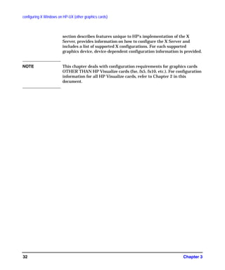 configuring X Windows on HP-UX (other graphics cards)
Chapter 332
section describes features unique to HP's implementation of the X
Server, provides information on how to configure the X Server and
includes a list of supported X configurations. For each supported
graphics device, device-dependent configuration information is provided.
NOTE This chapter deals with configuration requirements for graphics cards
OTHER THAN HP Visualize cards (fxe, fx5, fx10, etc.). For configuration
information for all HP Visualize cards, refer to Chapter 2 in this
document.
GAG11.book Page 32 Tuesday, February 14, 2006 9:11 AM
 