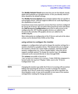 configuring X Windows on HP-UX (other graphics cards)
using SAM to configure X Windows
Chapter 3 35
The Modify Default Visual menu item lets you set the default visuals,
depth and resolution on a graphics device. It lets you identify which of
these should be the default settings.
The Modify Screens Options item contains options that are specific to
each graphics device. This list might be different for cards depending on
the capabilities of each card.
Grayed out screen icons represent screens that have not been configured
for use by the X Server. You can select these grayed out icons and choose
the Add Screen to Configuration menu item to add screens to the
configuration file. HP Visualize graphics devices are added to the
X*screens file and other HP graphics devices are added to the
XF86Config file.
More information on configuration of the X Server and each of the above
actions can be obtained from SAMs on-line Help.
using setmon to configure the monitor
setmon is a configuration tool used to change the monitor settings for a
monitor attached to a graphics device. This tool permits you to change
the monitor's refresh rate, frame buffer resolution, and frame buffer
memory configuration (e.g., Stereo, Double Buffer), when the device
supports multiple options. To change the monitor type, the setmon
command can be executed directly or done through SAM.
The setmon executable is located at
/opt/graphics/common/bin/setmon. Under SAM this component is
located under the top-level “Display” folder, next to the “X Server
Configuration” icon.
NOTE Changing the monitor type while the X Server is running will necessitate
killing and restarting the X Server. In order to change the monitor
settings, the X Server needs to be running on the device specified. For
these graphics cards, it may not be possible to test some of the monitor
settings before making the change permanent.
GAG11.book Page 35 Tuesday, February 14, 2006 9:11 AM
 