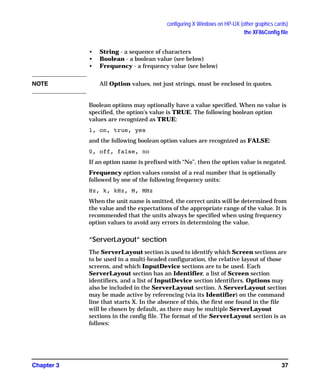 configuring X Windows on HP-UX (other graphics cards)
the XF86Config file
Chapter 3 37
• String - a sequence of characters
• Boolean - a boolean value (see below)
• Frequency - a frequency value (see below)
NOTE All Option values, not just strings, must be enclosed in quotes.
Boolean options may optionally have a value specified. When no value is
specified, the option's value is TRUE. The following boolean option
values are recognized as TRUE:
1, on, true, yes
and the following boolean option values are recognized as FALSE:
0, off, false, no
If an option name is prefixed with “No”, then the option value is negated.
Frequency option values consist of a real number that is optionally
followed by one of the following frequency units:
Hz, k, kHz, M, MHz
When the unit name is omitted, the correct units will be determined from
the value and the expectations of the appropriate range of the value. It is
recommended that the units always be specified when using frequency
option values to avoid any errors in determining the value.
“ServerLayout” section
The ServerLayout section is used to identify which Screen sections are
to be used in a multi-headed configuration, the relative layout of those
screens, and which InputDevice sections are to be used. Each
ServerLayout section has an Identifier, a list of Screen section
identifiers, and a list of InputDevice section identifiers. Options may
also be included in the ServerLayout section. A ServerLayout section
may be made active by referencing (via its Identifier) on the command
line that starts X. In the absence of this, the first one found in the file
will be chosen by default, as there may be multiple ServerLayout
sections in the config file. The format of the ServerLayout section is as
follows:
GAG11.book Page 37 Tuesday, February 14, 2006 9:11 AM
 