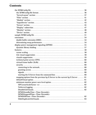 Contents
2
the XF86Config file . . . . . . . . . . . . . . . . . . . . . . . . . . . . . . . . . . . . . . . . . . . . . . . . . . . . . 36
the XF86Config file format. . . . . . . . . . . . . . . . . . . . . . . . . . . . . . . . . . . . . . . . . . . . . . 36
“ServerLayout” section . . . . . . . . . . . . . . . . . . . . . . . . . . . . . . . . . . . . . . . . . . . . . . . . . 37
“Files” section . . . . . . . . . . . . . . . . . . . . . . . . . . . . . . . . . . . . . . . . . . . . . . . . . . . . . . . . 41
“Module” section . . . . . . . . . . . . . . . . . . . . . . . . . . . . . . . . . . . . . . . . . . . . . . . . . . . . . . 42
“InputDevice” section . . . . . . . . . . . . . . . . . . . . . . . . . . . . . . . . . . . . . . . . . . . . . . . . . . 43
“Screen” section. . . . . . . . . . . . . . . . . . . . . . . . . . . . . . . . . . . . . . . . . . . . . . . . . . . . . . . 45
“Display” subsection . . . . . . . . . . . . . . . . . . . . . . . . . . . . . . . . . . . . . . . . . . . . . . . . . . . 47
“Monitor” section. . . . . . . . . . . . . . . . . . . . . . . . . . . . . . . . . . . . . . . . . . . . . . . . . . . . . . 48
“Device” section. . . . . . . . . . . . . . . . . . . . . . . . . . . . . . . . . . . . . . . . . . . . . . . . . . . . . . . 49
sample XF86Config file . . . . . . . . . . . . . . . . . . . . . . . . . . . . . . . . . . . . . . . . . . . . . . . . . . 51
extensions . . . . . . . . . . . . . . . . . . . . . . . . . . . . . . . . . . . . . . . . . . . . . . . . . . . . . . . . . . . . 54
double buffer extension (DBE) . . . . . . . . . . . . . . . . . . . . . . . . . . . . . . . . . . . . . . . . . . . 54
determining swap performance . . . . . . . . . . . . . . . . . . . . . . . . . . . . . . . . . . . . . . . . . . 54
display power management signaling (DPMS) . . . . . . . . . . . . . . . . . . . . . . . . . . . . . . . 55
dynamic library loading . . . . . . . . . . . . . . . . . . . . . . . . . . . . . . . . . . . . . . . . . . . . . . . . 57
features. . . . . . . . . . . . . . . . . . . . . . . . . . . . . . . . . . . . . . . . . . . . . . . . . . . . . . . . . . . . . . . 58
cursor scaling . . . . . . . . . . . . . . . . . . . . . . . . . . . . . . . . . . . . . . . . . . . . . . . . . . . . . . . . 58
Glx visual suppression . . . . . . . . . . . . . . . . . . . . . . . . . . . . . . . . . . . . . . . . . . . . . . . . . 58
visuals suppression. . . . . . . . . . . . . . . . . . . . . . . . . . . . . . . . . . . . . . . . . . . . . . . . . . . . 59
technical print service (TPS) . . . . . . . . . . . . . . . . . . . . . . . . . . . . . . . . . . . . . . . . . . . . 60
virtual frame buffer (Xvfb) . . . . . . . . . . . . . . . . . . . . . . . . . . . . . . . . . . . . . . . . . . . . . . 60
security . . . . . . . . . . . . . . . . . . . . . . . . . . . . . . . . . . . . . . . . . . . . . . . . . . . . . . . . . . . . . 60
connecting to the network. . . . . . . . . . . . . . . . . . . . . . . . . . . . . . . . . . . . . . . . . . . . . 60
granting access . . . . . . . . . . . . . . . . . . . . . . . . . . . . . . . . . . . . . . . . . . . . . . . . . . . . . 60
signals . . . . . . . . . . . . . . . . . . . . . . . . . . . . . . . . . . . . . . . . . . . . . . . . . . . . . . . . . . . . 60
starting the X Server from the command line . . . . . . . . . . . . . . . . . . . . . . . . . . . . . 60
mapping options from the previous hp X Server to the current hp X Server . . . . . . 61
defaultVisual option . . . . . . . . . . . . . . . . . . . . . . . . . . . . . . . . . . . . . . . . . . . . . . . . . . . 61
minimum monitor power save level option . . . . . . . . . . . . . . . . . . . . . . . . . . . . . . . . . 62
HPCursorScaleFactor <n> . . . . . . . . . . . . . . . . . . . . . . . . . . . . . . . . . . . . . . . . . . . . 62
NoServerLogging. . . . . . . . . . . . . . . . . . . . . . . . . . . . . . . . . . . . . . . . . . . . . . . . . . . . 62
DisableGlxVisuals . . . . . . . . . . . . . . . . . . . . . . . . . . . . . . . . . . . . . . . . . . . . . . . . . . . 62
DPMSStandbyTime <Time (Seconds)>
DPMSSuspendTime <Time (Seconds)>
DPMSOffTime <Time (Seconds)>. . . . . . . . . . . . . . . . . . . . . . . . . . . . . . . . . . . . . . . 62
HideDuplicateGlxVisuals . . . . . . . . . . . . . . . . . . . . . . . . . . . . . . . . . . . . . . . . . . . . . 63
GAG11.book Page 2 Tuesday, February 14, 2006 9:11 AM
 