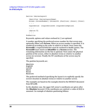 configuring X Windows on HP-UX (other graphics cards)
the XF86Config file
Chapter 338
Section ìServerLayoutî
Identifier ìServerLayoutNameî
Screen [ScreenNumber] ìScreenIDî [Position] [Xcoor] [Ycoor]
. . .
InputDevice ìInputDeviceIDî ìInputDeviceOptionî
. . .
[Option Ö]
. . .
EndSection
Keywords, options and values enclosed in [ ] are optional.
A number specifying the preferred screen number for that screen may
optionally follow each Screen. When no screen number is specified, it is
numbered according to the order in which it is listed. Next comes the
ScreenID, a required field that must be enclosed in double quotes. The
ScreenID must match an Identifier in a Screen section. The
remaining information on the line is optional. Next comes the physical
position of the screen, either in absolute terms or relative to another
screen (or screens). Finally the XY coordinates of the screen may be
specified.
The position keywords are:
Absolute
RightOf
LeftOf
Above
Below
Relative
The preferred method of specifying the layout is to explicitly specify the
screen's location in absolute terms or relative to another screen.
The examples are based on the examples listed in the DESIGN document
from XFree86.
In the absolute case, the upper left corner's coordinates are given after
the Absolute keyword. If the coordinates are omitted, a value of (0,0) is
assumed. An example of absolute positioning follows:
GAG11.book Page 38 Tuesday, February 14, 2006 9:11 AM
 