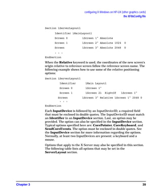 configuring X Windows on HP-UX (other graphics cards)
the XF86Config file
Chapter 3 39
Section ìServerLayoutî
Identifier ìMainLayoutî
Screen 0 ìScreen 1" Absolute
Screen 1 ìScreen 2" Absolute 1024 0
Screen ìScreen 3" Absolute 2048 0
. . .
EndSection
When the Relative keyword is used, the coordinates of the new screen's
origin relative to reference screen follow the reference screen name. The
following example shows how to use some of the relative positioning
options:
Section ìServerLayoutî
Identifier ìMain Layoutî
Screen 0 ìScreen 1"
Screen 1 ìScreen 2ì RightOf ìScreen 1"
Screen ìScreen 3" Relative ìScreen 1" 2048 0
. . .
EndSection
Each InputDevice is followed by an InputDeviceID, a required field
that must be enclosed in double quotes. The InputDeviceID must match
an Identifier in an InputDevice section. Last, an option may be
provided. The option can also be specified in the InputDevice section.
Typical options specified here are: CorePointer, CoreKeyboard, and
SendCoreEvents. The option must be enclosed in double quotes. See
the InputDevice section for more information regarding the options.
Normally, at least two InputDevices are present: a keyboard and a
mouse.
Options that apply to the X Server may also be specified in this section.
The following table lists all options that may be set in the
ServerLayout section.
GAG11.book Page 39 Tuesday, February 14, 2006 9:11 AM
 