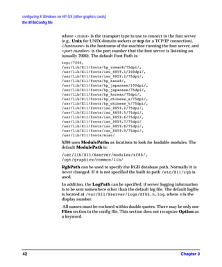 configuring X Windows on HP-UX (other graphics cards)
the XF86Config file
Chapter 342
where <trans> is the transport type to use to connect to the font server
(e.g., Unix for UNIX-domain sockets or tcp for a TCP/IP connection),
<hostname> is the hostname of the machine running the font server, and
<port-number> is the port number that the font server is listening on
(usually 7000). The default Font Path is:
tcp:/7000,
/usr/lib/X11/fonts/hp_roman8/75dpi/,
/usr/lib/X11/fonts/iso_8859.1/100dpi/,
/usr/lib/X11/fonts/iso_8859.1/75dpi/,
/usr/lib/X11/fonts/hp_kana8/,
/usr/lib/X11/fonts/hp_japanese/100dpi/,
/usr/lib/X11/fonts/hp_japanese/75dpi/,
/usr/lib/X11/fonts/hp_korean/75dpi/,
/usr/lib/X11/fonts/hp_chinese_s/75dpi/,
/usr/lib/X11/fonts/hp_chinese_t/75dpi/,
/usr/lib/X11/fonts/iso_8859.2/75dpi/,
/usr/lib/X11/fonts/iso_8859.5/75dpi/,
/usr/lib/X11/fonts/iso_8859.6/75dpi/,
/usr/lib/X11/fonts/iso_8859.7/75dpi/
/usr/lib/X11/fonts/iso_8859.8/75dpi/,
/usr/lib/X11/fonts/iso_8859.9/75dpi/,
/usr/lib/X11/fonts/misc/
Xf86 uses ModulePaths as locations to look for loadable modules. The
default ModulePath is:
/usr/lib/X11/Xserver/modules/xf86/,
/opt/graphics/common/lib/
RgbPath can be used to specify the RGB database path. Normally it is
never changed. If it is not specified the built-in path /etc/X11/rgb is
used.
In addition, the LogPath can be specified, if server logging information
is to be sent somewhere other than the default log file. The default logfile
is located at /var/X11/Xserver/logs/Xf86.n.log, where n is the
display number.
All names must be enclosed within double quotes. There may be only one
Files section in the config file. This section does not recognize Option as
a keyword.
GAG11.book Page 42 Tuesday, February 14, 2006 9:11 AM
 