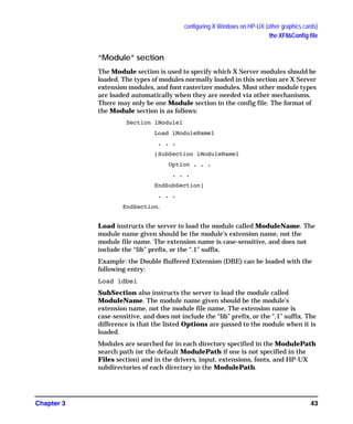 configuring X Windows on HP-UX (other graphics cards)
the XF86Config file
Chapter 3 43
“Module” section
The Module section is used to specify which X Server modules should be
loaded. The types of modules normally loaded in this section are X Server
extension modules, and font rasterizer modules. Most other module types
are loaded automatically when they are needed via other mechanisms.
There may only be one Module section in the config file. The format of
the Module section is as follows:
Section ìModuleî
Load ìModuleNameî
. . .
[SubSection ìModuleNameî
Option . . .
. . .
EndSubSection]
. . .
EndSection.
Load instructs the server to load the module called ModuleName. The
module name given should be the module's extension name, not the
module file name. The extension name is case-sensitive, and does not
include the “lib” prefix, or the “.1” suffix.
Example: the Double Buffered Extension (DBE) can be loaded with the
following entry:
Load ìdbeî
SubSection also instructs the server to load the module called
ModuleName. The module name given should be the module's
extension name, not the module file name. The extension name is
case-sensitive, and does not include the “lib” prefix, or the “.1” suffix. The
difference is that the listed Options are passed to the module when it is
loaded.
Modules are searched for in each directory specified in the ModulePath
search path (or the default ModulePath if one is not specified in the
Files section) and in the drivers, input, extensions, fonts, and HP-UX
subdirectories of each directory in the ModulePath.
GAG11.book Page 43 Tuesday, February 14, 2006 9:11 AM
 