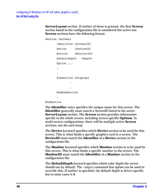 configuring X Windows on HP-UX (other graphics cards)
the XF86Config file
Chapter 346
ServerLayout section. If neither of these is present, the first Screen
section found in the configuration file is considered the active one.
Screen sections have the following format:
Section ìScreenî
Identifier ìScreenIDî
Device ìDeviceIDî
Monitor ìMonitorIDî
DefaultDepth <Depth>
Option ...
.
.
SubSection ìDisplayî
.
.
EndSubSection
.
EndSection
The Identifier entry specifies the unique name for this screen. The
Identifier generally must match a ScreenID listed in the active
ServerLayout section. The Screen section provides information
specific to the whole screen, including screen-specific Options. In
multi-screen configurations, there will be multiple active Screen
sections, one for each head.
The Device keyword specifies which Device section to be used for this
screen. This is what binds a specific graphics card to a screen. The
DeviceID must match the Identifier of a Device section in the
configuration file.
The Monitor keyword specifies which Monitor section is to be used for
this screen. This is what binds a specific monitor to the screen. The
MonitorID must match the Identifier of a Monitor section in the
configuration file.
The DefaultDepth keyword specifies which color depth the server
should use by default. The -depth command line option can be used to
override this. If neither is specified, the default depth is driver-specific,
but in most cases is 8.
GAG11.book Page 46 Tuesday, February 14, 2006 9:11 AM
 