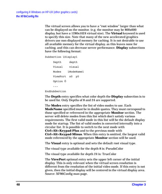 configuring X Windows on HP-UX (other graphics cards)
the XF86Config file
Chapter 348
The virtual screen allows you to have a “root window” larger than what
can be displayed on the monitor. (e.g. the monitor may be 800x600
display, but have a 1280x1024 virtual size). The Virtual keyword is used
to specify this size. Note that many of the new accelerated graphics
drivers use non-displayed memory for caching. It is not desirable to use
all available memory for the virtual display, as this leaves none for
caching, and this can decrease server performance. Display subsections
have the following format:
SubSection ìDisplayî
Depth depth
Visual visual
Modes ìModeNameî
ViewPort x0 y0
Option Ö
...
EndSubSection
The Depth entry specifies what color depth the Display subsection is to
be used for. Only Depths of 8 and 24 are supported.
The Modes entry specifies the list of video modes to use. Each
ModeName specified must be in double quotes. They must correspond to
those specified or referenced in the appropriate Monitor section. The
server will delete modes from this list which don't satisfy various
requirements. The first valid mode in this list will be the default display
mode for startup. The list of valid modes is converted internally into a
circular list. It is possible to switch to the next mode with
Ctrl+Alt+Keypad-Plus and to the previous mode with
Ctrl+Alt+Keypad-Minus. When this entry is omitted, the largest valid
mode referenced by the appropriate Monitor section will be used.
The Visual entry is optional and sets the default root visual type.
The visual type available for the depth 8 is: PseudoColor
The visual type available for depth 24 is: TrueColor
The ViewPort optional entry sets the upper left corner of the initial
display. This is only relevant when the virtual screen resolution is
different from the resolution of the initial video mode. If this entry is not
given, then the initial display will be centered in the virtual display area.
Source: XF86Config man page.
GAG11.book Page 48 Tuesday, February 14, 2006 9:11 AM
 