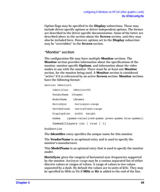 configuring X Windows on HP-UX (other graphics cards)
the XF86Config file
Chapter 3 49
Option flags may be specified in the Display subsections. These may
include driver-specific options or driver-independent options. The former
are described in the driver-specific documentation. Some of the latter are
described above in the section about the Screen section, and they may
also be included here. However, options set in the Display subsection
may be “overridden” in the Screen section.
“Monitor” section
The configuration file may have multiple Monitor sections. The
Monitor section provides information about the specifications of the
monitor, monitor-specific Options, and information about the video
modes to use with the monitor. There must be at least one Monitor
section, for the monitor being used. A Monitor section is considered
“active” if it is referenced by an active Screen section. Monitor sections
have the following format:
Section ìMonitorî
Identifier ìMonitorIDî
VendorName ìVnameî
ModelName ìMnameî
HorizSync horizsync-range
VertRefresh vertrefresh-range
DisplaySize width height
Gamma [gamma-value|{red-gamma green-gamma blue-gamma}]
GammaAllLayers [on | true | 1]
EndSection
The Identifier entry specifies the unique name for this monitor.
The VendorName is an optional entry and is used to specify the
monitor's manufacturer.
This ModelName is an optional entry that is used to specify the monitor
model.
HorizSync gives the range(s) of horizontal sync frequencies supported
by the monitor. horizsync-range may be a comma separated list of either
discrete values or ranges of values. A range of values is two values
separated by a dash. By default the values are in units of kHz. They may
be specified in MHz or Hz if MHz or Hz is added to the end of the line.
GAG11.book Page 49 Tuesday, February 14, 2006 9:11 AM
 