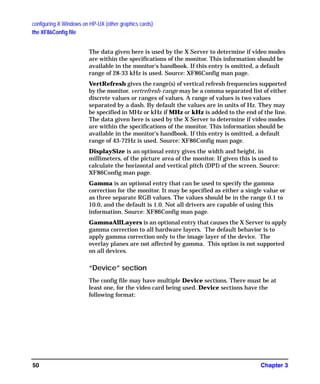 configuring X Windows on HP-UX (other graphics cards)
the XF86Config file
Chapter 350
The data given here is used by the X Server to determine if video modes
are within the specifications of the monitor. This information should be
available in the monitor's handbook. If this entry is omitted, a default
range of 28-33 kHz is used. Source: XF86Config man page.
VertRefresh gives the range(s) of vertical refresh frequencies supported
by the monitor. vertrefresh-range may be a comma separated list of either
discrete values or ranges of values. A range of values is two values
separated by a dash. By default the values are in units of Hz. They may
be specified in MHz or kHz if MHz or kHz is added to the end of the line.
The data given here is used by the X Server to determine if video modes
are within the specifications of the monitor. This information should be
available in the monitor's handbook. If this entry is omitted, a default
range of 43-72Hz is used. Source: XF86Config man page.
DisplaySize is an optional entry gives the width and height, in
millimeters, of the picture area of the monitor. If given this is used to
calculate the horizontal and vertical pitch (DPI) of the screen. Source:
XF86Config man page.
Gamma is an optional entry that can be used to specify the gamma
correction for the monitor. It may be specified as either a single value or
as three separate RGB values. The values should be in the range 0.1 to
10.0, and the default is 1.0. Not all drivers are capable of using this
information. Source: XF86Config man page.
GammaAllLayers is an optional entry that causes the X Server to apply
gamma correction to all hardware layers. The default behavior is to
apply gamma correction only to the image layer of the device. The
overlay planes are not affected by gamma. This option is not supported
on all devices.
“Device” section
The config file may have multiple Device sections. There must be at
least one, for the video card being used. Device sections have the
following format:
GAG11.book Page 50 Tuesday, February 14, 2006 9:11 AM
 