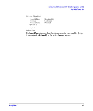 configuring X Windows on HP-UX (other graphics cards)
the XF86Config file
Chapter 3 51
Section ìDeviceî
Identifier ìDeviceIDî
Driver ìdriverî
VendorName ìVnameî
Option Ö
. . .
EndSection
The Identifier entry specifies the unique name for this graphics device.
It must match a DriverID in the active Screen section.
GAG11.book Page 51 Tuesday, February 14, 2006 9:11 AM
 