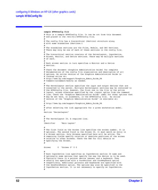 configuring X Windows on HP-UX (other graphics cards)
sample XF86Config file
Chapter 352
sample XF86Config file
# This is a sample XF86Config file. It can be cut from this document
# and placed in the /etc/X11/XF86Config file.
#
# The config file has a hierarchical ìSectionî structure along
# with some standalone ìSections.î
#
# The standalone sections are the Files, Module, and DRI Sections.
# There may only be one of each of these sections in the config file.
#
# The hierarchical section consists of the ServerLayout, InputDevice,
# Screen, Monitor, and Device sections. There may be multiple sections
# of each.
#
# Each screen section in turn specifies a Monitor and a Device
# section.
#
# Check the document ìGraphics Administration Guideî for complete
# documentation of the config file organization and description of all
# options. An online version of the Graphics Administration Guide is
# located online at:
# http://www.hp.com/support/Graphics_Admin_Guide_PA
# Comment/uncomment/modify as needed.
#
# The ServerLayout section specifies the input and output devices that are
# connected to the server. Multiple ServerLayout sections may be contained in
# the XF86Config file. However, the first one in the file is the active
# layout, unless otherwise specified by the -layout option from the command
# line. Check the "Graphics Administration Guide" (GAG) for other options that
# may be set here, or elsewhere, in the XF86Config file. An online
# version of the "Graphics Administration Guide" is available at:
#
# http://www.hp.com/support/Graphics_Admin_Guide_PA
#
# after selecting the link appropriate for a given workstation model.
#
Section "ServerLayout"
#
# The ServerLayout ID. A required line.
#
Identifier "Main Layout"
#
# The first field on the Screen line specifies the screen number. It is
# optional. The second field is the Screen ID. It must match an entry in
# a Screen section. Only Screens specified here will be active. The
# remaining fields specify relative or absolute positions of the screen
# relative to other screens. Check the GAG for full details on
# specifying the Screen.
#
Screen 0 "Screen 0" 0 0
#
# Each InputDevice line specifies an InputDevice section ID name and
# optionally some options that specify the way the device is to be used.
# Typically there is a pointer device (mouse) and a keyboard. They
# usually are specified with a CorePointer and CoreKeyboard option
# respectively. Additional pointers and keyboards are specified with
# the SendCoreEvents option. The options may also be specified in the
# InputDevice section. It is not necessary to specify an InputDevice.
#
GAG11.book Page 52 Tuesday, February 14, 2006 9:11 AM
 