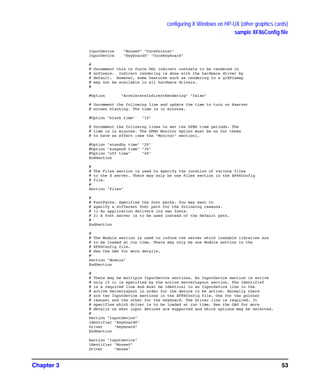 configuring X Windows on HP-UX (other graphics cards)
sample XF86Config file
Chapter 3 53
InputDevice "Mouse0" "CorePointer"
InputDevice "Keyboard0" "CoreKeyboard"
#
# Uncomment this to force OGL indirect contexts to be rendered in
# software. Indirect rendering is done with the hardware driver by
# default. However, some features such as rendering to a glXPixmap
# may not be available in all hardware drivers.
#
#Option "AccelerateIndirectRendering" "false"
# Uncomment the following line and update the time to turn on Xserver
# screen blanking. The time is in minutes.
#Option "blank time" "10"
# Uncomment the following lines to set the DPMS time periods. The
# time is in minutes. The DPMS Monitor Option must be on for these
# to have an effect (see the "Monitor" section).
#Option "standby time" "20"
#Option "suspend time" "30"
#Option "off time" "40"
EndSection
#
# The Files section is used to specify the location of various files
# to the X server. There may only be one Files section in the XF86Config
# file.
#
Section "Files"
#
# FontPaths. Specifies the font paths. You may want to
# specify a different font path for the following reasons.
# 1) An application delivers its own fonts.
# 2) A font server is to be used instead of the default path.
#
EndSection
#
# The Module section is used to inform the server which loadable libraries are
# to be loaded at run time. There may only be one Module section in the
# XF86Config file.
# See the GAG for more details.
#
Section "Module"
EndSection
#
# There may be multiple InputDevice sections. An InputDevice section is active
# only if it is specified by the active ServerLayout section. The Identifief
# is a required line and must be identical to an InputDevice line in the
# active ServerLayout in order for the device to be active. Normally there
# are two InputDevice sections in the XF86Config file. One for the pointer
# (mouse) and the other for the keyboard. The Driver line is required. It
# specifies which driver is to be loaded at run time. See the GAG for more
# details on what input devices are supported and which options may be selected.
#
Section "InputDevice"
Identifier "Keyboard0"
Driver "keyboard"
EndSection
Section "InputDevice"
Identifier "Mouse0"
Driver "mouse"
GAG11.book Page 53 Tuesday, February 14, 2006 9:11 AM
 