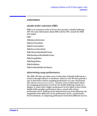configuring X Windows on HP-UX (other graphics cards)
extensions
Chapter 3 55
extensions
double buffer extension (DBE)
DBE is an extension to the X Server that provides a double-buffering
API. For more information about DBE and the API, consult the DBE
man pages:
DBE
XdbeQueryExtension
XdbeGetVisualInfo
XdbeFreeVisualInfo
XdbeScreenVisualInfo
XdbeAllocateBackBufferName
XdbeDeallocateBackBufferName
XdbeSwapBuffers
XdbeBeginIdiom
XdbeEndIdiom
XdbeGetBackBufferAttributes
determining swap performance
The DBE API does not allow users to determine if double-buffering in a
visual is through software or hardware. However, the API does provide a
way to determine relative swapping performance on a per-visual basis.
The XdbeScreenVisualInfo() function returns information about
the swapping performance levels for the double-buffering visuals on a
display. A visual with a higher performance level is likely to have better
double-buffer graphics performance than a visual with a lower
performance level. Nothing can be deduced from any of the following: the
magnitude of the difference of two performance levels, a performance
level in isolation, or comparing performance levels from different servers.
GAG11.book Page 55 Tuesday, February 14, 2006 9:11 AM
 