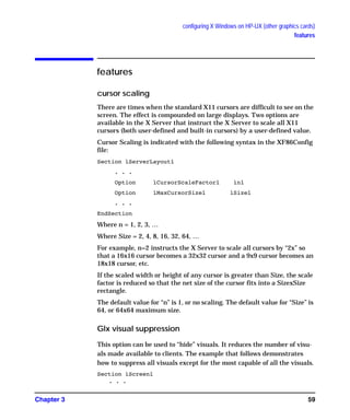 configuring X Windows on HP-UX (other graphics cards)
features
Chapter 3 59
features
cursor scaling
There are times when the standard X11 cursors are difficult to see on the
screen. The effect is compounded on large displays. Two options are
available in the X Server that instruct the X Server to scale all X11
cursors (both user-defined and built-in cursors) by a user-defined value.
Cursor Scaling is indicated with the following syntax in the XF86Config
file:
Section ìServerLayoutî
. . .
Option ìCursorScaleFactorî ìnî
Option ìMaxCursorSizeî ìSizeî
. . .
EndSection
Where n = 1, 2, 3, …
Where Size = 2, 4, 8, 16, 32, 64, …
For example, n=2 instructs the X Server to scale all cursors by “2x” so
that a 16x16 cursor becomes a 32x32 cursor and a 9x9 cursor becomes an
18x18 cursor, etc.
If the scaled width or height of any cursor is greater than Size, the scale
factor is reduced so that the net size of the cursor fits into a SizexSize
rectangle.
The default value for “n” is 1, or no scaling. The default value for “Size” is
64, or 64x64 maximum size.
Glx visual suppression
This option can be used to “hide” visuals. It reduces the number of visu-
als made available to clients. The example that follows demonstrates
how to suppress all visuals except for the most capable of all the visuals.
Section ìScreenî
. . .
GAG11.book Page 59 Tuesday, February 14, 2006 9:11 AM
 