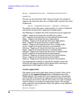 configuring X Windows on HP-UX (other graphics cards)
features
Chapter 360
Option ìSuppressGlxVisualsî ìHideDuplicateGlxVisualsî
. . .
EndSection
The user can also selectively “hide” classes of visuals. For example to
suppress all visuals that don’t have an Alpha buffer and don’t have Sten-
cil planes do:
Option ìSuppressGlxVisualsî ìNoAlpha & NoStencilî
The options can be white space, ampersand (&), or comma (,) delimited,
and must be enclosed with a single pair of double quotes.
The following is a complete list of Glx visuals that may be suppressed
IsRgba – Suppress all visuals that are RGB (True Color).
IsCi – Suppress all visuals that are Color Indexed (Pseudo Color).
Alpha – Suppress all visuals that have Alpha planes.
NoAlpha – Suppress all visuals that don’t have Alpha planes.
Back – Suppress all visuals that have a double buffer.
NoBack – Suppress all visuals that don’t have a double buffer.
Accum - Suppress all visuals that have an accumulator.
NoAccum - Suppress all visuals that don’t have an accumulator.
Depth - Suppress all visuals that have a Z (depth) buffer.
NoDepth - Suppress all visuals that don’t have a Z (depth) buffer.
Stencil - Suppress all visuals that have Stencil planes.
NoStencil - Suppress all visuals that don’t have Stencil planes.
Stereo - Suppress all visuals that have Stereo buffers.
NoStereo - Suppress all visuals that don’t have Stereo buffers.
If an opposing pair of options is selected (for example, Stereo and
NoStereo) the suppress options will be ignored since selecting an
opposing pair would suppress all the visuals.
visuals suppression
This option can be used to hide whole classes of visuals. These can be
selected via the SuppressVisuals option in Screen section of the
XF86Config file. The visuals that can be suppressed are: PseudoColor
and TrueColor. If all visuals are suppressed and no default visual has
been selected, the X Server will exit with a fatal error. Also if a default
visual is defined, it overrides the suppression request. The example
below suppresses the PseudoColor visual. The options can be delimited
by white space, |, or “,”.
Section ìScreenî
GAG11.book Page 60 Tuesday, February 14, 2006 9:11 AM
 
