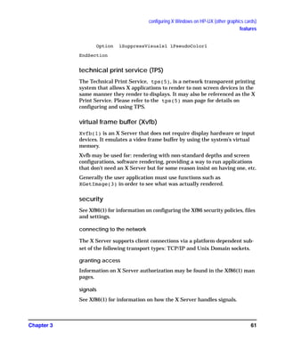 configuring X Windows on HP-UX (other graphics cards)
features
Chapter 3 61
Option ìSuppressVisualsî ìPseudoColorî
EndSection
technical print service (TPS)
The Technical Print Service, tps(5), is a network transparent printing
system that allows X applications to render to non screen devices in the
same manner they render to displays. It may also be referenced as the X
Print Service. Please refer to the tps(5) man page for details on
configuring and using TPS.
virtual frame buffer (Xvfb)
Xvfb(1) is an X Server that does not require display hardware or input
devices. It emulates a video frame buffer by using the system’s virtual
memory.
Xvfb may be used for: rendering with non-standard depths and screen
configurations, software rendering, providing a way to run applications
that don't need an X Server but for some reason insist on having one, etc.
Generally the user application must use functions such as
XGetImage(3) in order to see what was actually rendered.
security
See Xf86(1) for information on configuring the Xf86 security policies, files
and settings.
connecting to the network
The X Server supports client connections via a platform-dependent sub-
set of the following transport types: TCP/IP and Unix Domain sockets.
granting access
Information on X Server authorization may be found in the Xf86(1) man
pages.
signals
See Xf86(1) for information on how the X Server handles signals.
GAG11.book Page 61 Tuesday, February 14, 2006 9:11 AM
 