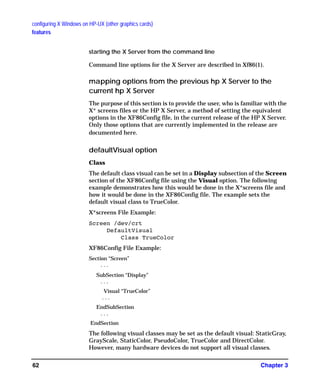 configuring X Windows on HP-UX (other graphics cards)
features
Chapter 362
starting the X Server from the command line
Command line options for the X Server are described in Xf86(1).
mapping options from the previous hp X Server to the
current hp X Server
The purpose of this section is to provide the user, who is familiar with the
X* screens files or the HP X Server, a method of setting the equivalent
options in the XF86Config file, in the current release of the HP X Server.
Only those options that are currently implemented in the release are
documented here.
defaultVisual option
Class
The default class visual can be set in a Display subsection of the Screen
section of the XF86Config file using the Visual option. The following
example demonstrates how this would be done in the X*screens file and
how it would be done in the XF86Config file. The example sets the
default visual class to TrueColor.
X*screens File Example:
Screen /dev/crt
DefaultVisual
Class TrueColor
XF86Config File Example:
Section “Screen”
. . .
SubSection “Display”
. . .
Visual “TrueColor”
. . .
EndSubSection
. . .
EndSection
The following visual classes may be set as the default visual: StaticGray,
GrayScale, StaticColor, PseudoColor, TrueColor and DirectColor.
However, many hardware devices do not support all visual classes.
GAG11.book Page 62 Tuesday, February 14, 2006 9:11 AM
 