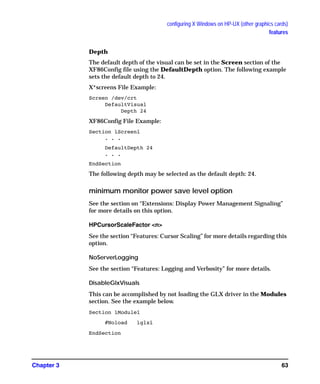 configuring X Windows on HP-UX (other graphics cards)
features
Chapter 3 63
Depth
The default depth of the visual can be set in the Screen section of the
XF86Config file using the DefaultDepth option. The following example
sets the default depth to 24.
X*screens File Example:
Screen /dev/crt
DefaultVisual
Depth 24
XF86Config File Example:
Section ìScreenî
. . .
DefaultDepth 24
. . .
EndSection
The following depth may be selected as the default depth: 24.
minimum monitor power save level option
See the section on “Extensions: Display Power Management Signaling”
for more details on this option.
HPCursorScaleFactor <n>
See the section “Features: Cursor Scaling” for more details regarding this
option.
NoServerLogging
See the section “Features: Logging and Verbosity” for more details.
DisableGlxVisuals
This can be accomplished by not loading the GLX driver in the Modules
section. See the example below.
Section ìModuleî
#Noload ìglxî
EndSection
GAG11.book Page 63 Tuesday, February 14, 2006 9:11 AM
 