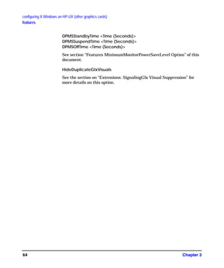 configuring X Windows on HP-UX (other graphics cards)
features
Chapter 364
DPMSStandbyTime <Time (Seconds)>
DPMSSuspendTime <Time (Seconds)>
DPMSOffTime <Time (Seconds)>
See section “Features MinimumMonitorPowerSaveLevel Option” of this
document.
HideDuplicateGlxVisuals
See the section on “Extensions: SignalingGlx Visual Suppression” for
more details on this option.
GAG11.book Page 64 Tuesday, February 14, 2006 9:11 AM
 