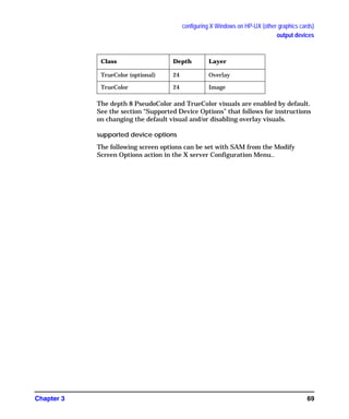 configuring X Windows on HP-UX (other graphics cards)
output devices
Chapter 3 69
The depth 8 PseudoColor and TrueColor visuals are enabled by default.
See the section “Supported Device Options” that follows for instructions
on changing the default visual and/or disabling overlay visuals.
supported device options
The following screen options can be set with SAM from the Modify
Screen Options action in the X server Configuration Menu..
TrueColor (optional) 24 Overlay
TrueColor 24 Image
Class Depth Layer
GAG11.book Page 69 Tuesday, February 14, 2006 9:11 AM
 