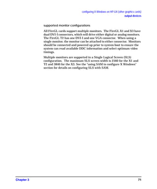 configuring X Windows on HP-UX (other graphics cards)
output devices
Chapter 3 71
supported monitor configurations
All FireGL cards support multiple monitors. The FireGL X1 and X3 have
dual DVI-I connectors, which will drive either digital or analog monitors.
The FireGL T2 has one DVI-I and one VGA connector. When using a
single monitor, the monitor can be attached to either connector. Monitors
should be connected and powered up prior to system boot to ensure the
system can read available DDC information and select optimum video
timings.
Multiple monitors are supported in a Single Logical Screen (SLS)
configuration. The maximum SLS screen width is 2560 for the X1 and
T2 and 3840 for the X3. See the “using SAM to configure X Windows”
section for details on configuring SLS with SAM.
GAG11.book Page 71 Tuesday, February 14, 2006 9:11 AM
 