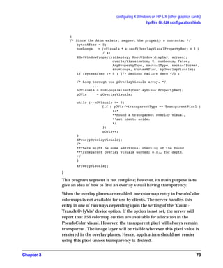 configuring X Windows on HP-UX (other graphics cards)
hp Fire GL-UX configuration hints
Chapter 3 73
{
/* Since the Atom exists, request the property's contents. */
bytesAfter = 0;
numLongs = (nVisuals * sizeof(OverlayVisualPropertyRec) + 3 )
/ 4;
XGetWindowProperty(display, RootWindow(display, screen),
overlayVisualsAtom, 0, numLongs, False,
AnyPropertyType, &actualType, &actualFormat,
&numLongs, &bytesAfter, &pOverlayVisuals);
if (bytesAfter != 0 ) {/* Serious Failure Here */} ;
/* Loop through the pOverlayVisuals array. */
...
nOVisuals = numLongs/sizeof(OverlayVisualPropertyRec);
pOVis = pOverlayVisuals;
while (--nOVisuals >= 0)
{if ( pOVis->transparentType == TransparentPixel )
{/*
**Found a transparent overlay visual,
**set ident. aside.
*/
};
pOVis++;
}
XFree(pOverlayVisuals);
/*
**There might be some additional checking of the found
**transparent overlay visuals wanted; e.g., for depth.
*/
}
XFree(pVisuals);
}
This program segment is not complete; however, its main purpose is to
give an idea of how to find an overlay visual having transparency.
When the overlay planes are enabled, one colormap entry in PseudoColor
colormaps is not available for use by clients. The server handles this
entry in one of two ways depending upon the setting of the "Count-
TransInOvlyVis" device option. If the option is not set, the server will
report that 256 colormap entries are available for allocation in the
PseudoColor visual. However, the transparent pixel will always remain
transparent. The image layer will be visible wherever this pixel value is
rendered in the overlay planes. Hence, applications should not render
using this pixel unless transparency is desired.
GAG11.book Page 73 Tuesday, February 14, 2006 9:11 AM
 
