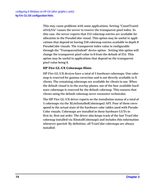 configuring X Windows on HP-UX (other graphics cards)
hp Fire GL-UX configuration hints
Chapter 374
This may cause problems with some applications. Setting "CountTransI-
nOvlyVis" causes the server to reserve the transparent pixel index. In
this case, the server reports that 255 colormap entries are available for
allocation in the PseudoColor visual. This option may be useful to appli-
cations that depend on having 256 colormap entries available in depth 8
PseudoColor visuals. The transparent index value is configurable
through the "TransparentIndex0" device option. Setting this option will
change the transparent pixel value to 0 from the default of 255. This
option may be useful to applications that depend on the transparent
pixel value being 0.
HP Fire GL-UX Colormaps Hints
HP Fire GL-UX devices have a total of 5 hardware colormaps. One color-
map is reserved for gamma correction and is not directly available to X
clients. The remaining colormaps are available for clients to use. When
the default visual is in the overlay planes, one of the four available hard-
ware colormaps is reserved for the default colormap. This ensures that
clients using the default colormap never encounter technicolor.
The HP Fire GL-UX driver reports on the installation status of a total of
5 colormaps via the XListInstalledColormaps() API. Four of these corre-
spond to the actual state of the hardware color tables used with Pseudo-
Color visuals. Colormaps are installed in these hardware LUTs in
first-in, first-out order. The driver also keeps track of the last TrueColor
colormap installed via XInstallColormap() and includes this information
whenever queried. By definition, all TrueColor colormaps are always
installed.
GAG11.book Page 74 Tuesday, February 14, 2006 9:11 AM
 