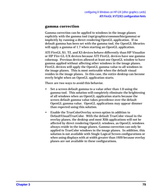configuring X Windows on HP-UX (other graphics cards)
ATI FireGL X1/T2/X3 configuration hints
Chapter 3 79
gamma correction
Gamma correction can be applied to windows in the image planes
explicitly with the gamma tool (/opt/graphics/common/bin/gamma) or
implicitly by running a direct rendering OpenGL application. If no
default gamma has been set with the gamma tool, the OpenGL libraries
will apply a gamma of 1.7 when starting an OpenGL application.
ATI FireGL X1, T2, and X3 devices behave differently than HP Visualize
or HP Fire GL-UX devices because ATI FireGL devices have one gamma
colormap. Previous devices allowed at least one OpenGL window to have
gamma applied without affecting other windows in the image planes.
FireGL devices will apply the OpenGL gamma value to all windows in
the image planes. This is most noticeable when the default visual
resides in the image planes. In this case, the entire desktop can become
overly bright when an OpenGL application starts.
There are two ways to avoid this behavior.
• Set a screen default gamma to a value other than 1.0 using the
gamma tool. This solution will completely eliminate the brightening
of all windows when an OpenGL application starts because the
screen default gamma value takes precedence over the default
OpenGL gamma value. OpenGL applications may appear dimmer
than expected using this solution.
• Enable the TrueColorOverlay screen option in addition to
DefaultVisualTrueColor. With the default TrueColor visual in the
overlay planes, the desktop and most Xlib applications will not be
affected by direct rendering OpenGL windows, as OpenGL windows
always reside in the image planes. Gamma correction can only be
applied to TrueColor windows in the image planes. In addition, this
solution is not available with Single Logical Screen configurations or
when using displays with at width greater than 1920 because overlay
planes are not available in these configurations.
GAG11.book Page 79 Tuesday, February 14, 2006 9:11 AM
 
