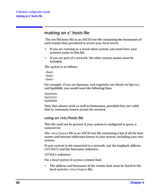 X Windows configuration details
making an x*.hosts file
Chapter 480
making an x*.hosts file
The /etc/X0.hosts file is an ASCII text file containing the hostnames of
each remote host permitted to access your local server.
• If you are running as a stand-alone system, you must have your
system’s name in this file.
• If you are part of a network, the other system names must be
included.
The syntax is as follows:
<host>
<host>
<host>
For example, if you are hpaaaaa, and regularly ran clients on hpccccc,
and hpddddd, you would want the following lines.
hpaaaaa
hpccccc
hpddddd
Note that aliases work as well as hostnames, provided they are valid,
that is, commonly known across the network.
using an /etc/hosts file
This file need not be present if your system is configured to query a
nameserver.
The /etc/hosts file is an ASCII text file containing a list of all the host
names and internet addresses known to your system, including your own
system.
If your system is not connected to a network, use the loopback address
(127.0.0.1) and the hostname unknown:
127.0.0.1 unknown
For a local system to access a remote host:
• The address and hostname of the remote host must be listed in the
local system’s /etc/hosts file.
GAG11.book Page 80 Tuesday, February 14, 2006 9:11 AM
 
