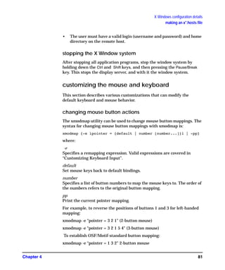 X Windows configuration details
making an x*.hosts file
Chapter 4 81
• The user must have a valid login (username and password) and home
directory on the remote host.
stopping the X Window system
After stopping all application programs, stop the window system by
holding down the Ctrl and Shift keys, and then pressing the Pause/Break
key. This stops the display server, and with it the window system.
customizing the mouse and keyboard
This section describes various customizations that can modify the
default keyboard and mouse behavior.
changing mouse button actions
The xmodmap utility can be used to change mouse button mappings. The
syntax for changing mouse button mappings with xmodmap is:
xmodmap {-e ìpointer = {default | number [number...]}î | -pp}
where:
-e
Specifies a remapping expression. Valid expressions are covered in
“Customizing Keyboard Input”.
default
Set mouse keys back to default bindings.
number
Specifies a list of button numbers to map the mouse keys to. The order of
the numbers refers to the original button mapping.
pp
Print the current pointer mapping.
For example, to reverse the positions of buttons 1 and 3 for left-handed
mapping:
xmodmap -e “pointer = 3 2 1" (2-button mouse)
xmodmap -e “pointer = 3 2 1 5 4" (3-button mouse)
To establish OSF/Motif-standard button mapping:
xmodmap -e “pointer = 1 3 2" 2-button mouse
GAG11.book Page 81 Tuesday, February 14, 2006 9:11 AM
 