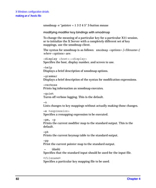 X Windows configuration details
making an x*.hosts file
Chapter 482
xmodmap -e “pointer = 1 3 2 4 5" 3-button mouse
modifying modifier key bindings with xmodmap
To change the meaning of a particular key for a particular X11 session,
or to initialize the X Server with a completely different set of key
mappings, use the xmodmap client.
The syntax for xmodmap is as follows: xmodmap <options> [<filename>]
where <options> are:
-display <host>:<display>
Specifies the host, display number, and screen to use.
-help
Displays a brief description of xmodmap options.
-grammar
Displays a brief description of the syntax for modification expressions.
-verbose
Prints log information as xmodmap executes.
-quiet
Turns off verbose logging. This is the default.
-n
Lists changes to key mappings without actually making those changes.
-e <expression>
Specifies a remapping expression to be executed.
-pm, -p
Prints the current modifier map to the standard output. This is the
default.
-pk
Prints the current keymap table to the standard output.
-pp
Print the current pointer map to the standard output.
- (dash)
Specifies that the standard input should be used for the input file.
<filename>
Specifies a particular key mapping file to be used.
GAG11.book Page 82 Tuesday, February 14, 2006 9:11 AM
 