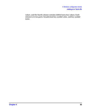 X Windows configuration details
making an x*.hosts file
Chapter 4 85
values, and the fourth column contains shifted meta key values. Each
column is in two parts: hexadecimal key symbol value, and key symbol
name.
GAG11.book Page 85 Tuesday, February 14, 2006 9:11 AM
 