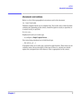 preface
document conventions
Chapter 1 7
document conventions
Below is a list of the typographical conventions used in this document:
ls /usr/include
Verbatim computer literals are in computer font. Text in this style is letter-for-letter
verbatim and, depending on the context, should be typed in exactly as specified, or
is named exactly as specified.
In every case...
Emphasized words are in italic type.
. . .to configure a Single Logical Screen. . .
New terms being introduced are in bold-faced type.
. . .the <device_id. . .>
Conceptual values are in italic type, enclosed in angle brackets. These items are not
verbatim values, but are descriptors of the type of item it is, and the user should
replace the conceptual item with whatever value is appropriate for the context.
GAG11.book Page 7 Tuesday, February 14, 2006 9:11 AM
 