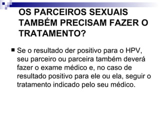 OS PARCEIROS SEXUAIS TAMBÉM PRECISAM FAZER O TRATAMENTO? Se o resultado der positivo para o HPV, seu parceiro ou parceira também deverá fazer o exame médico e, no caso de resultado positivo para ele ou ela, seguir o tratamento indicado pelo seu médico. 