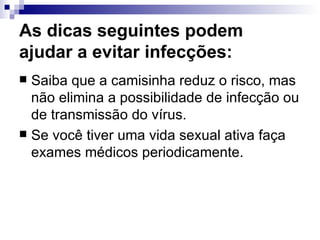 As dicas seguintes podem ajudar a evitar infecções:  Saiba que a camisinha reduz o risco, mas não elimina a possibilidade de infecção ou de transmissão do vírus. Se você tiver uma vida sexual ativa faça exames médicos periodicamente. 